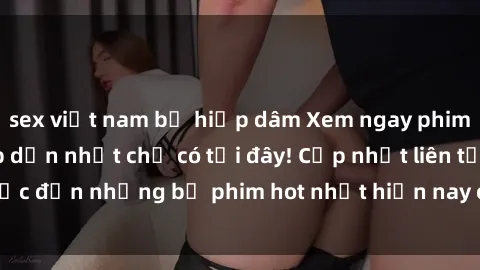 sex việt nam bị hiếp dâm Xem ngay phim sex mới nhất, hấp dẫn nhất chỉ có tại đây! Cập nhật liên tục đến những bộ phim hot nhất hiện nay chỉ trong vài cú click!