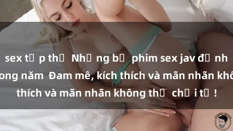 sex tập thể Những bộ phim sex jav đỉnh cao phải xem trong năm  Đam mê, kích thích và mãn nhãn không thể chối từ!