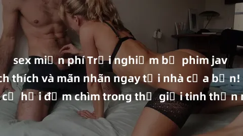 sex miễn phí Trải nghiệm bộ phim jav không che đầy kích thích và mãn nhãn ngay tại nhà của bạn! Đừng bỏ lỡ cơ hội đắm chìm trong thế giới tinh thần mới mẻ mà bộ phim này mang đến!