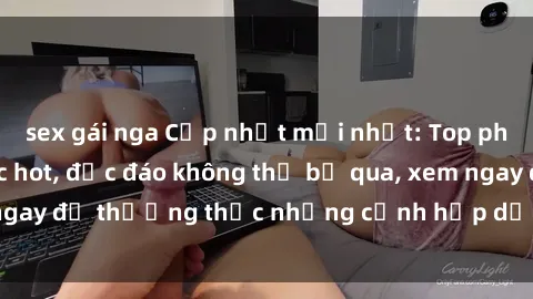 sex gái nga Cập nhật mới nhất: Top phim JAV Vietsub cực hot, độc đáo không thể bỏ qua, xem ngay để thưởng thức những cảnh hấp dẫn và đầy kích thích!