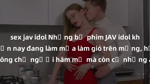 sex jav idol Những bộ phim JAV idol không che hot nhất hiện nay đang làm mưa làm gió trên mạng, hấp dẫn không chỉ người hâm mộ mà còn cả những ai mới tìm hiểu về thể loại này!