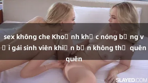 sex không che Khoảnh khắc nóng bỏng với gái sinh viên khiến bạn không thể quên