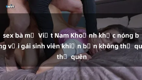 sex bà mẹ Việt Nam Khoảnh khắc nóng bỏng với gái sinh viên khiến bạn không thể quên