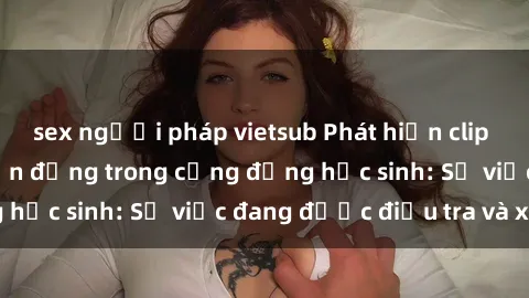 sex người pháp vietsub Phát hiện clip sex nữ sinh gây chấn động trong cộng đồng học sinh: Sự việc đang được điều tra và xử lý
