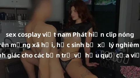 sex cosplay việt nam Phát hiện clip nóng sinh viên gây sốt trên mạng xã hội, học sinh bị xử lý nghiêm ngặt. Đây là cảnh giác cho các bạn trẻ về hậu quả của việc chia sẻ thông tin trái phép trên intern