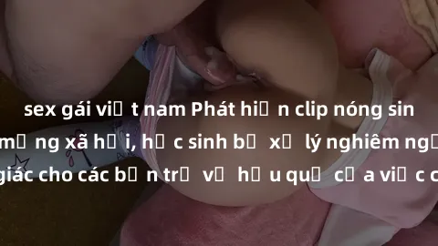 sex gái việt nam Phát hiện clip nóng sinh viên gây sốt trên mạng xã hội, học sinh bị xử lý nghiêm ngặt. Đây là cảnh giác cho các bạn trẻ về hậu quả của việc chia sẻ thông tin trái phép trên internet.