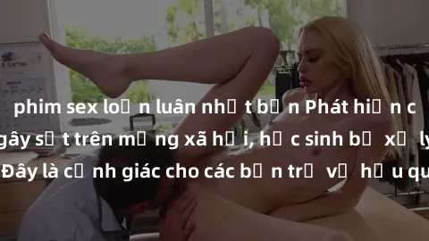 phim sex loạn luân nhật bản Phát hiện clip nóng sinh viên gây sốt trên mạng xã hội, học sinh bị xử lý nghiêm ngặt. Đây là cảnh giác cho các bạn trẻ về hậu quả của việc chia sẻ thông tin trái phép trên