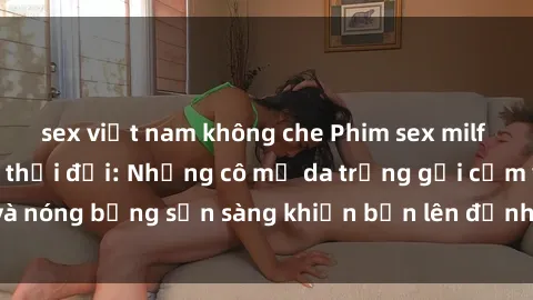 sex việt nam không che Phim sex milf hấp dẫn nhất mọi thời đại: Những cô mẹ da trắng gợi cảm và nóng bỏng sẵn sàng khiến bạn lên đỉnh chỉ trong chớp mắt!
