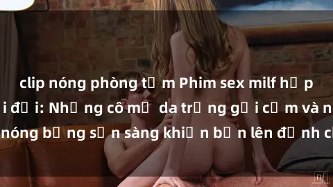 clip nóng phòng tắm Phim sex milf hấp dẫn nhất mọi thời đại: Những cô mẹ da trắng gợi cảm và nóng bỏng sẵn sàng khiến bạn lên đỉnh chỉ trong chớp mắt!