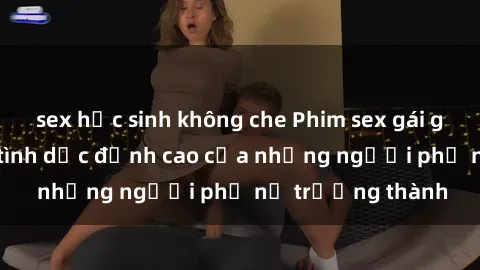 sex học sinh không che Phim sex gái già: Trải nghiệm tình dục đỉnh cao của những người phụ nữ trưởng thành