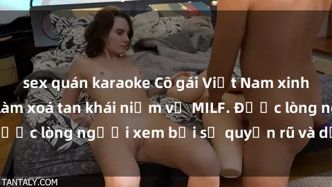 sex quán karaoke Cô gái Việt Nam xinh đẹp và gợi cảm làm xoá tan khái niệm về MILF. Được lòng người xem bởi sự quyến rũ và dễ thương.