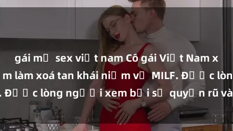gái mỹ sex việt nam Cô gái Việt Nam xinh đẹp và gợi cảm làm xoá tan khái niệm về MILF. Được lòng người xem bởi sự quyến rũ và dễ thương.
