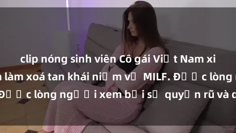 clip nóng sinh viên Cô gái Việt Nam xinh đẹp và gợi cảm làm xoá tan khái niệm về MILF. Được lòng người xem bởi sự quyến rũ và dễ thương.