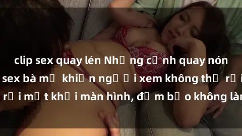 clip sex quay lén Những cảnh quay nóng bỏng trong phim sex bà mẹ khiến người xem không thể rời mắt khỏi màn hình, đảm bảo không làm bạn thất vọng!