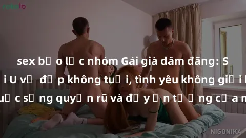sex bạo lực nhóm Gái già dâm đãng: Sự nứng của tuổi U vẻ đẹp không tuổi, tình yêu không giới hạn. Khám phá cuộc sống quyến rũ và đầy ấn tượng của những người phụ nữ trưởng thành!