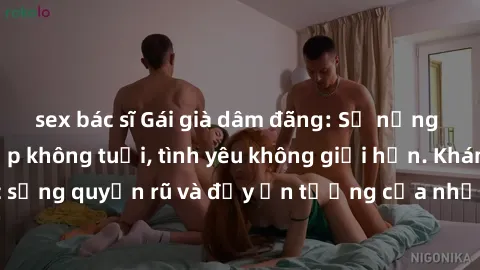 sex bác sĩ Gái già dâm đãng: Sự nứng của tuổi U vẻ đẹp không tuổi, tình yêu không giới hạn. Khám phá cuộc sống quyến rũ và đầy ấn tượng của những người phụ nữ trưởng thành!