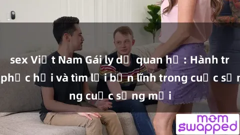 sex Việt Nam Gái ly dị quan hệ: Hành trình tự phục hồi và tìm lại bản lĩnh trong cuộc sống mới