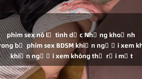 phim sex nô lệ tình dục Những khoảnh khắc hấp dẫn trong bộ phim sex BDSM khiến người xem không thể rời mắt