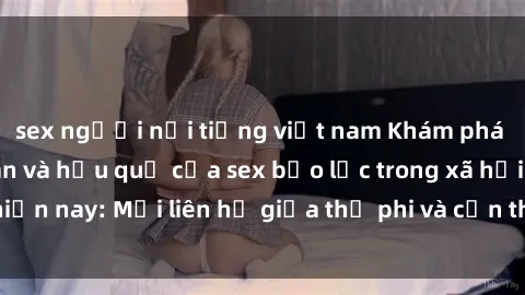 sex người nổi tiếng việt nam Khám phá những nguyên nhân và hậu quả của sex bạo lực trong xã hội hiện nay: Mối liên hệ giữa thị phi và cần thiết phải ngăn chặn.
