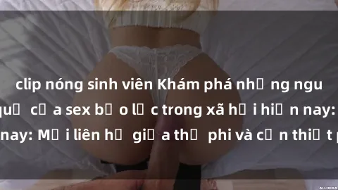 clip nóng sinh viên Khám phá những nguyên nhân và hậu quả của sex bạo lực trong xã hội hiện nay: Mối liên hệ giữa thị phi và cần thiết phải ngăn chặn.