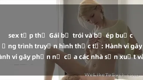 sex tập thể Gái bị trói và bị ép buộc làm tình trong chương trình truyền hình thực tế: Hành vi gây phẫn nộ của các nhà sản xuất và người xem.