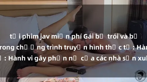 tải phim jav miễn phí Gái bị trói và bị ép buộc làm tình trong chương trình truyền hình thực tế: Hành vi gây phẫn nộ của các nhà sản xuất và người xem.