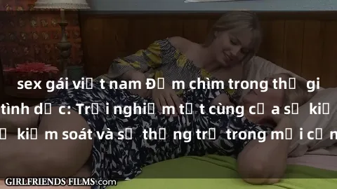 sex gái việt nam Đắm chìm trong thế giới phim sex nô lệ tình dục: Trải nghiệm tột cùng của sự kiểm soát và sự thống trị trong mỗi cảnh quay mãnh liệt