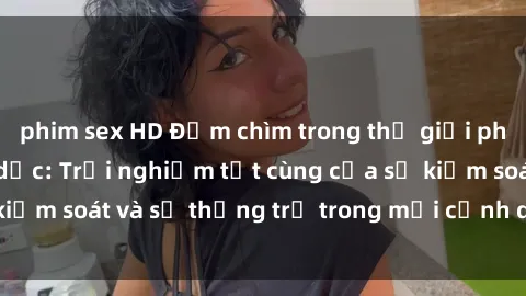 phim sex HD Đắm chìm trong thế giới phim sex nô lệ tình dục: Trải nghiệm tột cùng của sự kiểm soát và sự thống trị trong mỗi cảnh quay mãnh liệt