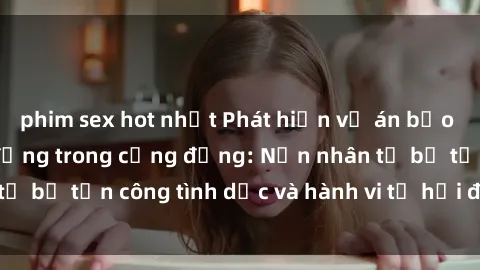 phim sex hot nhất Phát hiện vụ án bạo dâm sex gây chấn động trong cộng đồng: Nạn nhân tố bị tấn công tình dục và hành vi tệ hại được tiết lộ