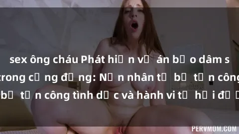 sex ông cháu Phát hiện vụ án bạo dâm sex gây chấn động trong cộng đồng: Nạn nhân tố bị tấn công tình dục và hành vi tệ hại được tiết lộ