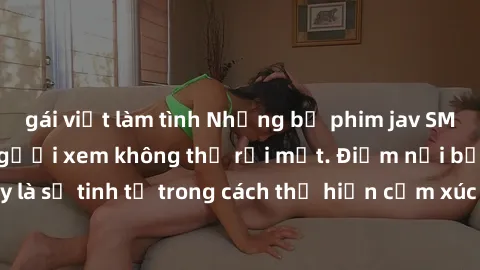 gái việt làm tình Những bộ phim jav SM không che khiến người xem không thể rời mắt. Điểm nổi bật của thể loại này là sự tinh tế trong cách thể hiện cảm xúc và sự hấp dẫn của những cảnh quay.