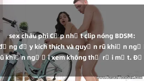 sex châu phi Cập nhật clip nóng BDSM: Những pha hành động đầy kích thích và quyến rũ khiến người xem không thể rời mắt. Đừng bỏ lỡ!