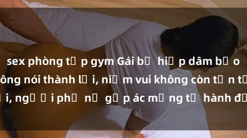 sex phòng tập gym Gái bị hiếp dâm bạo lực: Nỗi đau không nói thành lời, niềm vui không còn tồn tại, người phụ nữ gặp ác mộng từ hành động độc ác của kẻ xấu.