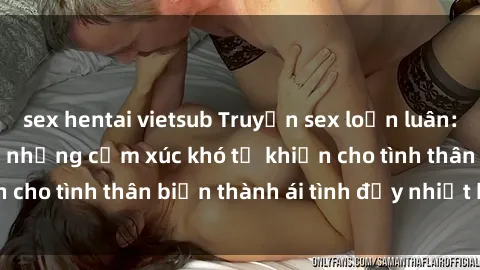 sex hentai vietsub Truyện sex loạn luân: Bí mật gia đình và những cảm xúc khó tả khiến cho tình thân biến thành ái tình đầy nhiệt huyết