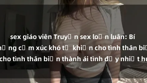 sex giáo viên Truyện sex loạn luân: Bí mật gia đình và những cảm xúc khó tả khiến cho tình thân biến thành ái tình đầy nhiệt huyết