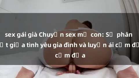 sex gái già Chuyện sex mẹ con: Sự phân biệt giữa tình yêu gia đình và luyến ái cấm địa