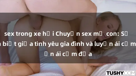 sex trong xe hơi Chuyện sex mẹ con: Sự phân biệt giữa tình yêu gia đình và luyến ái cấm địa