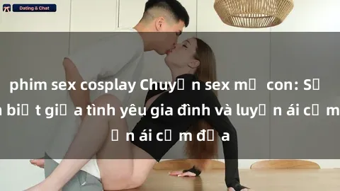 phim sex cosplay Chuyện sex mẹ con: Sự phân biệt giữa tình yêu gia đình và luyến ái cấm địa
