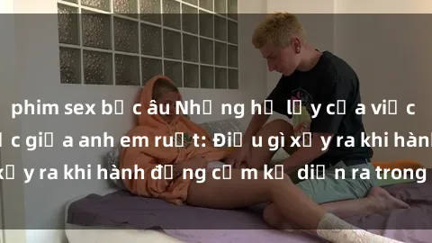 phim sex bắc âu Những hệ lụy của việc có quan hệ tình dục giữa anh em ruột: Điều gì xảy ra khi hành động cấm kỵ diễn ra trong gia đình?
