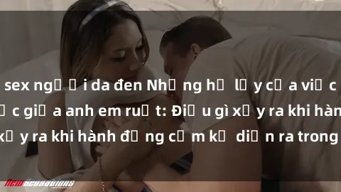 sex người da đen Những hệ lụy của việc có quan hệ tình dục giữa anh em ruột: Điều gì xảy ra khi hành động cấm kỵ diễn ra trong gia đình?