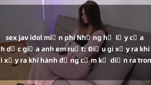 sex jav idol miễn phí Những hệ lụy của việc có quan hệ tình dục giữa anh em ruột: Điều gì xảy ra khi hành động cấm kỵ diễn ra trong gia đình?