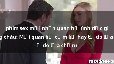 phim sex mới nhất Quan hệ tình dục giữa ông cháu: Mối quan hệ cấm kỵ hay tự do lựa chọn?