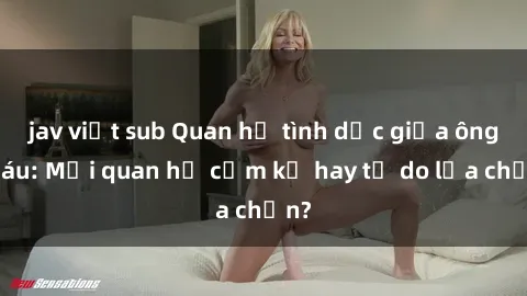 jav việt sub Quan hệ tình dục giữa ông cháu: Mối quan hệ cấm kỵ hay tự do lựa chọn?