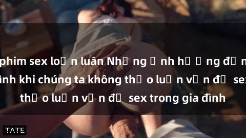 phim sex loạn luân Những ảnh hưởng đến tình cảm gia đình khi chúng ta không thảo luận vấn đề sex trong gia đình