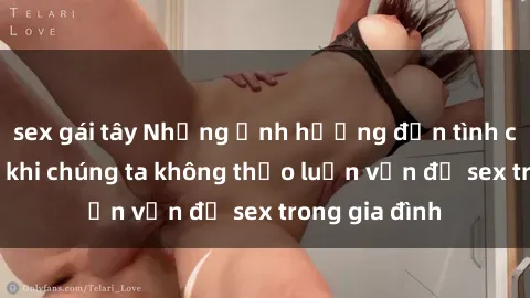 sex gái tây Những ảnh hưởng đến tình cảm gia đình khi chúng ta không thảo luận vấn đề sex trong gia đình