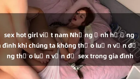 sex hot girl việt nam Những ảnh hưởng đến tình cảm gia đình khi chúng ta không thảo luận vấn đề sex trong gia đình