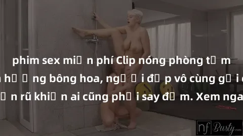 phim sex miễn phí Clip nóng phòng tắm: Hít thở nồng nàn hương bông hoa, người đẹp vô cùng gợi cảm và quyến rũ khiến ai cũng phải say đắm. Xem ngay để trải nghiệm điều đặc biệt!