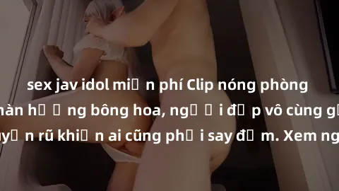 sex jav idol miễn phí Clip nóng phòng tắm: Hít thở nồng nàn hương bông hoa, người đẹp vô cùng gợi cảm và quyến rũ khiến ai cũng phải say đắm. Xem ngay để trải nghiệm điều đặc biệt!