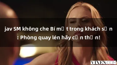 jav SM không che Bí mật trong khách sạn: Phòng quay lén hãy cẩn thận!