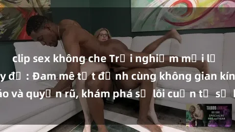 clip sex không che Trải nghiệm mới lạ với sex phòng thay đồ: Đam mê tột đỉnh cùng không gian kín đáo và quyến rũ, khám phá sự lôi cuốn từ sự hấp dẫn của nơi này.